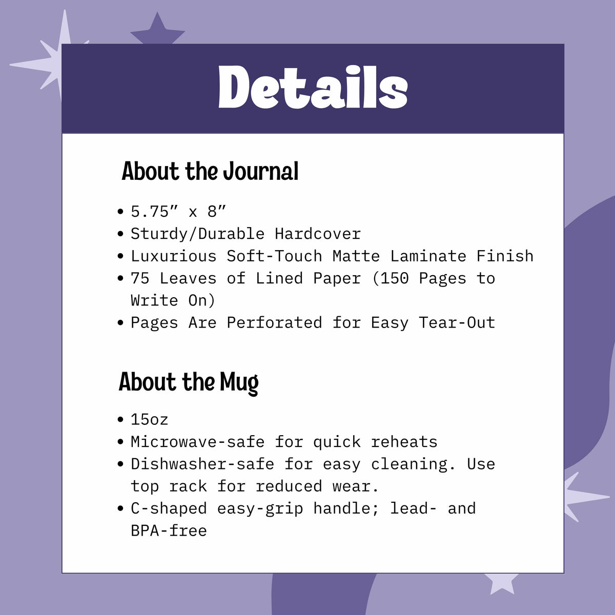 Journal is 5.75” x 8”, Sturdy/Durable Hardcover Soft-Touch Matte Laminate Finish, 75 Leaves of Lined Paper (150 Pages to Write On), Perforated for Easy Tear-Outs. Mug is 15oz, Microwave-safe,Dishwasher-safe, BPA free with C-shaped handle