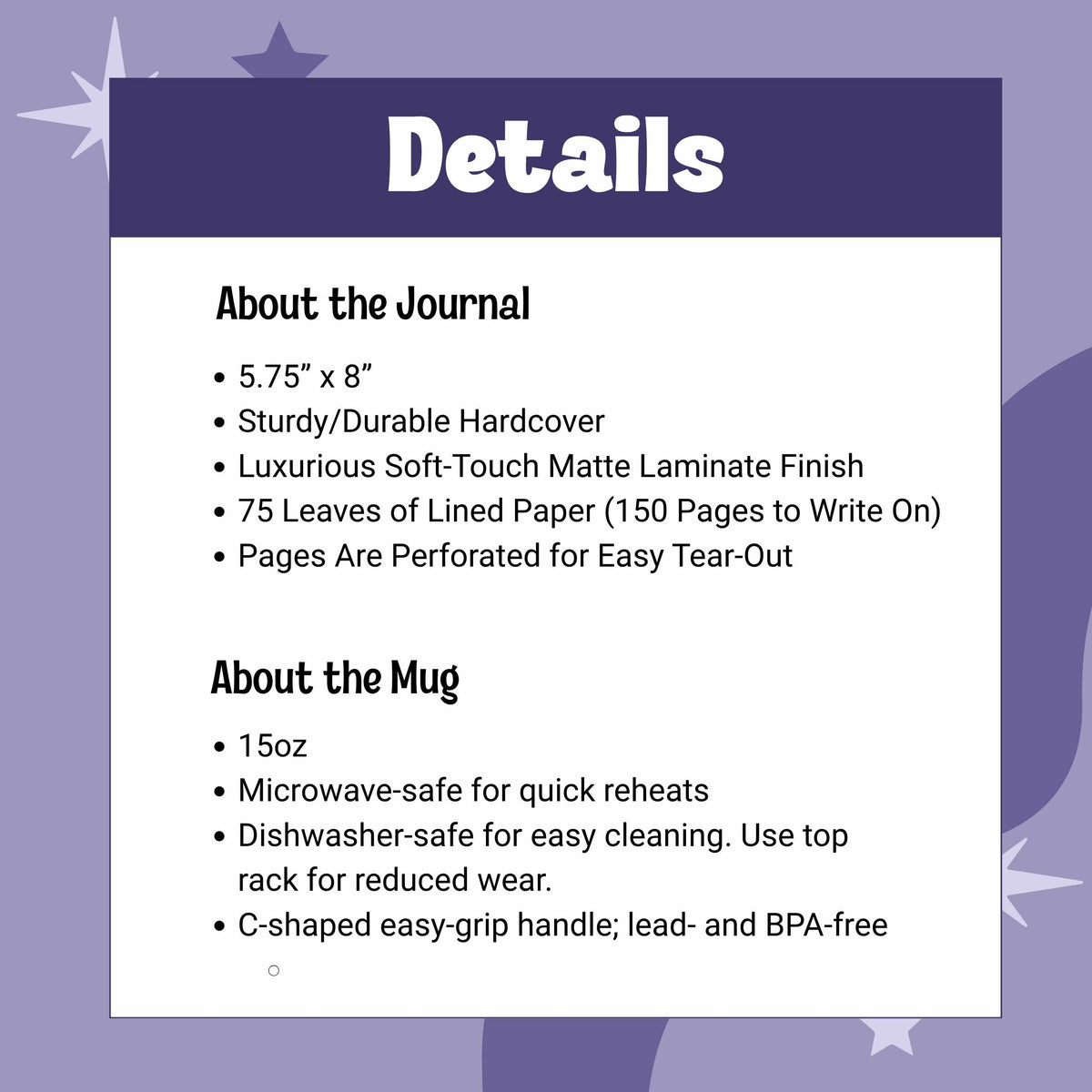 Journal is 5.75” x 8”, Sturdy/Durable Hardcover Soft-Touch Matte Laminate Finish, 75 Leaves of Lined Paper (150 Pages to Write On), Perforated for Easy Tear-Outs. Mug is 15oz, Microwave-safe,Dishwasher-safe, BPA free with C-shaped handle