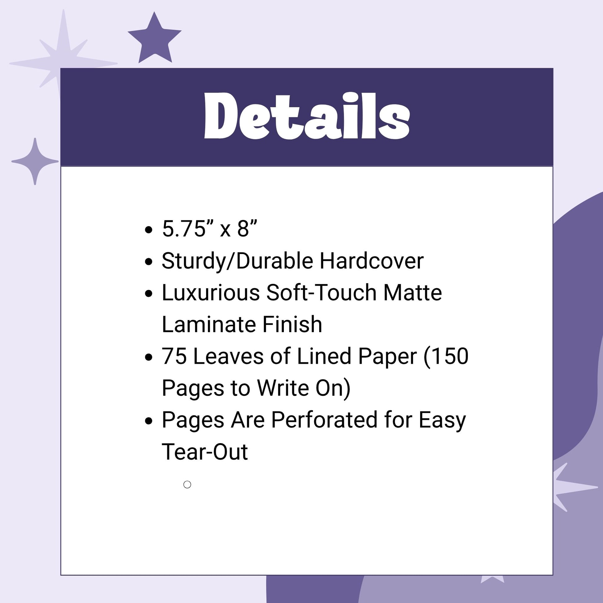 5.75” x 8”
Sturdy/Durable Hardcover
Luxurious Soft-Touch Matte Laminate Finish
75 Leaves of Lined Paper (150 Pages to Write On)
Pages Are Perforated for Easy Tear-Out
